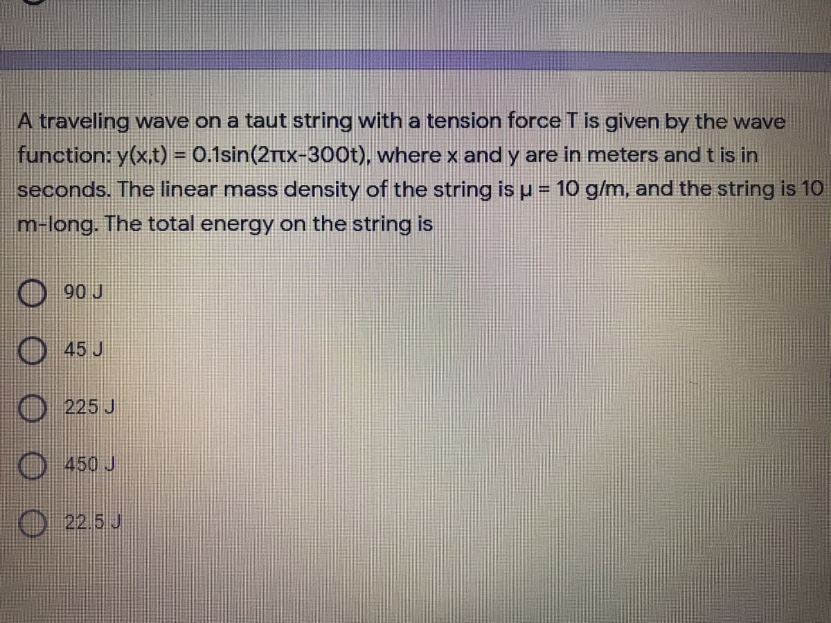 A traveling wave on a taut string with a tension force T is given by the wave
function: y(x,t) = 0.1sin(2Ttx-300t), where x and y are in meters and t is in
seconds. The linear mass density of the string is u = 10 g/m, and the string is 10
m-long. The total energy on the string is
90 J
45 J
225 J
O 450 J
O 22.5 J
