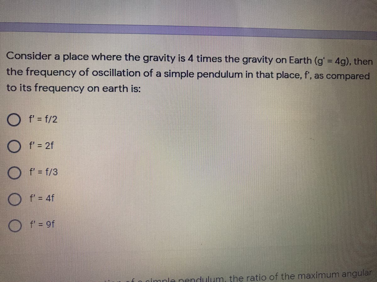 Consider a place where the gravity is 4 times the gravity on Earth (g' 4g), then
the frequency of oscillation of a simple pendulum in that place, f', as compared
to its frequency on earth is:
O f' = f/2
O f'= 2f
O f = f/3
O f = 4f
O f' = 9f
cimple nendulum, the ratio of the maximum angular
