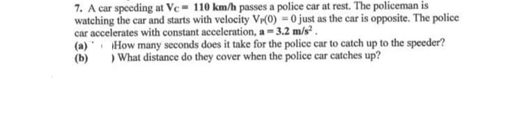 7. A car speeding at Vc= 110 km/h passes a police car at rest. The policeman is
watching the car and starts with velocity VP(0) = 0 just as the car is opposite. The police
car accelerates with constant acceleration, a = 3.2 m/s².
(a)
(b)
How many seconds does it take for the police car to catch up to the speeder?
) What distance do they cover when the police car catches up?