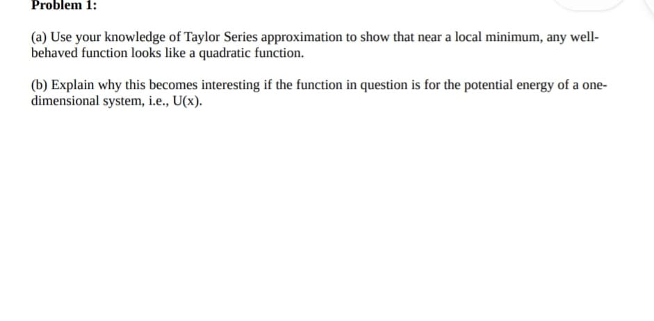 Problem 1:
(a) Use your knowledge of Taylor Series approximation to show that near a local minimum, any well-
behaved function looks like a quadratic function.
(b) Explain why this becomes interesting if the function in question is for the potential energy of a one-
dimensional system, i.e., U(x).