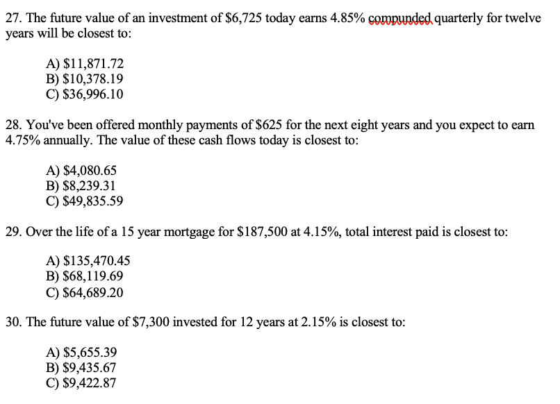 27. The future value of an investment of $6,725 today earns 4.85% compunded quarterly for twelve
years will be closest to:
A) $11,871.72
B) $10,378.19
C) $36,996.10
28. You've been offered monthly payments of $625 for the next eight years and you expect to earn
4.75% annually. The value of these cash flows today is closest to:
A) $4,080.65
B) $8,239.31
C) $49,835.59
29. Over the life of a 15 year mortgage for $187,500 at 4.15%, total interest paid is closest to:
A) $135,470.45
B) $68,119.69
C) $64,689.20
30. The future value of $7,300 invested for 12 years at 2.15% is closest to:
A) $5,655.39
B) $9,435.67
C) $9,422.87