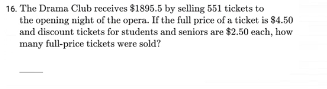 16. The Drama Club receives $1895.5 by selling 551 tickets to
the opening night of the opera. If the full price of a ticket is $4.50
and discount tickets for students and seniors are $2.50 each, how
many full-price tickets were sold?
