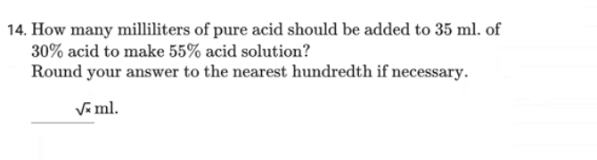 14. How many milliliters of pure acid should be added to 35 ml. of
30% acid to make 55% acid solution?
Round your answer to the nearest hundredth if necessary.
√x ml.