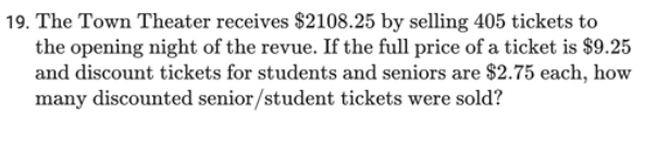 19. The Town Theater receives $2108.25 by selling 405 tickets to
the opening night of the revue. If the full price of a ticket is $9.25
and discount tickets for students and seniors are $2.75 each, how
many discounted senior/student tickets were sold?