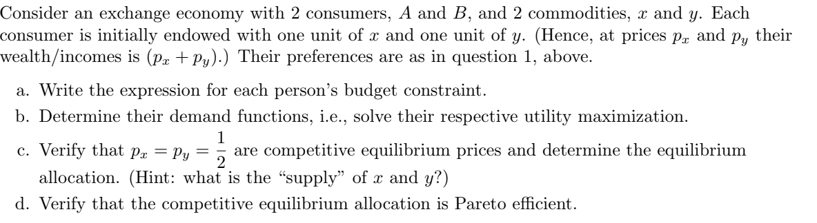 Consider an exchange economy with 2 consumers, A and B, and 2 commodities, x and y. Each
consumer is initially endowed with one unit of x and one unit of y. (Hence, at prices px and py their
wealth/incomes is (Px +Py).) Their preferences are as in question 1, above.
a. Write the expression for each person's budget constraint.
b. Determine their demand functions, i.e., solve their respective utility maximization.
1
c. Verify that Px = Py = are competitive equilibrium prices and determine the equilibrium
2
allocation. (Hint: what is the "supply" of x and y?)
d. Verify that the competitive equilibrium allocation is Pareto efficient.