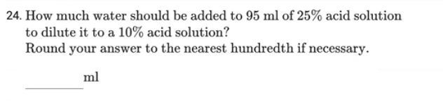 24. How much water should be added to 95 ml of 25% acid solution
to dilute it to a 10% acid solution?
Round your answer to the nearest hundredth if necessary.
ml