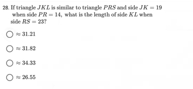 28. If triangle JKL is similar to triangle PRS and side JK = 19
when side PR = 14, what is the length of side KL when
side RS = 23?
31.21
≈31.82
≈34.33
≈26.55