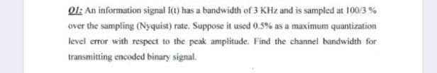 Ol: An information signal I(1) has a bandwidth of 3 KHz and is sampled at 100/3 %
over the sampling (Nyquist) rate. Suppose it used 0.5% as a maximum quantization
level error with respect to the peak amplitude. Find the channel bandwidth for
transmitting encoded binary signal.

