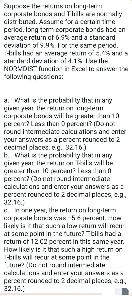 Suppose the returns on long-term
corporate bonds and T-bills are normally
distributed. Assume for a certain time
period, long-term corporate bonds had an
average return of 6.9% and a standard
deviation of 9.9%. For the same period,
T-bills had an average return of 5.4% and a
standard deviation of 4.1%. Use the
NORMDIST function in Excel to answer the
following questions:
a. What is the probability that in any
given year, the return on long-term
corporate bonds will be greater than 10
percent? Less than 0 percent? (Do not
round intermediate calculations and enter
your answers as a percent rounded to 2
decimal places, e.g., 32.16.)
b. What is the probability that in any
given year, the return on T-bills will be
greater than 10 percent? Less than 0
percent? (Do not round intermediate
calculations and enter your answers as a
percent rounded to 2 decimal places, e.g.,
32.16.)
c. In one year, the return on long-term
corporate bonds was -5.6 percent. How
likely is it that such a low return will recur
at some point in the future? T-bills had a
return of 12.02 percent in this same year.
How likely is it that such a high return on
T-bills will recur at some point in the
future? (Do not round intermediate
calculations and enter your answers as a
percent rounded to 2 decimal places, e.g.,
32.16.)