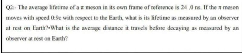 Q2:- The average lifetime of a z meson in its own frame of reference is 24 .0 ns. If the meson
moves with speed 0:9c with respect to the Earth, what is its lifetime as measured by an observer
at rest on Earth?•What is the average distance it travels before decaying as measured by an
observer at rest on Earth?
