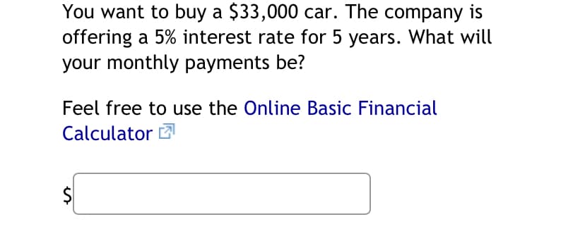 You want to buy a $33,000 car. The company is
offering a 5% interest rate for 5 years. What will
your monthly payments be?
Feel free to use the Online Basic Financial
Calculator
$
