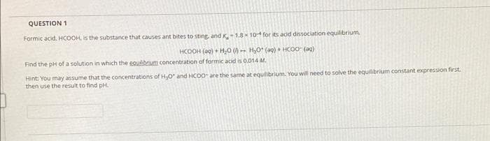 QUESTION 1
Formic acid. HCOOH, is the substance that causes ant bites to sting, and K- 1.8 x 10 for its acid dissociation equilibrium
HCOOH (ag) + H,0 ()- HO' (ag) + HCOO (ag)
Find the pH ofa solution in which the eguibrium concentration of formic acid is 0.014 M.
Hint: You may assume that the concentrations of H,O and HCOO are the same at equilibrium. You will need to solve the equilibrium constant expression first.
then use the result to find pH.
