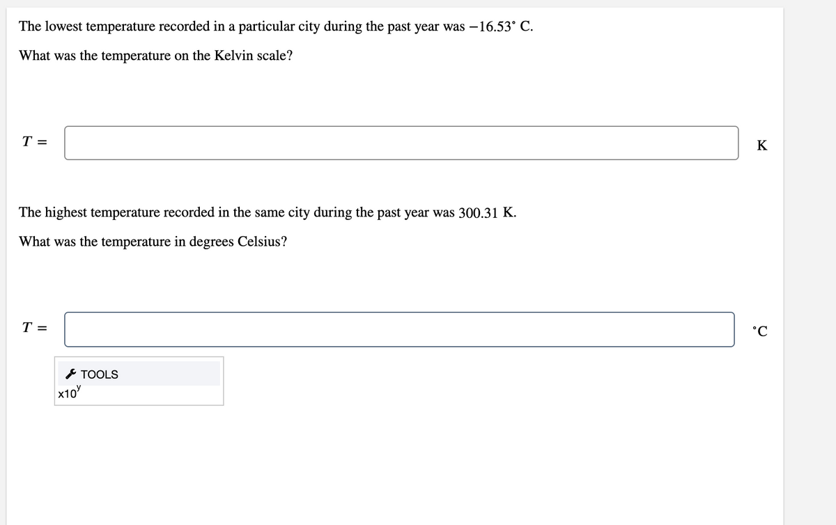 The lowest temperature recorded in a particular city during the past year was –16.53° C.
What was the temperature on the Kelvin scale?
T =
K
The highest temperature recorded in the same city during the past year was 300.31 K.
What was the temperature in degrees Celsius?
T =
°C
* TOOLS
x10
