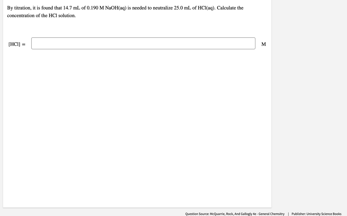 By titration, it is found that 14.7 mL of 0.190 M NAOH(aq) is needed to neutralize 25.0 mL of HCl(aq). Calculate the
concentration of the HCl solution.
[HCI] =
Question Source: McQuarrie, Rock, And Gallogly 4e - General Chemsitry | Publisher: University Science Books
