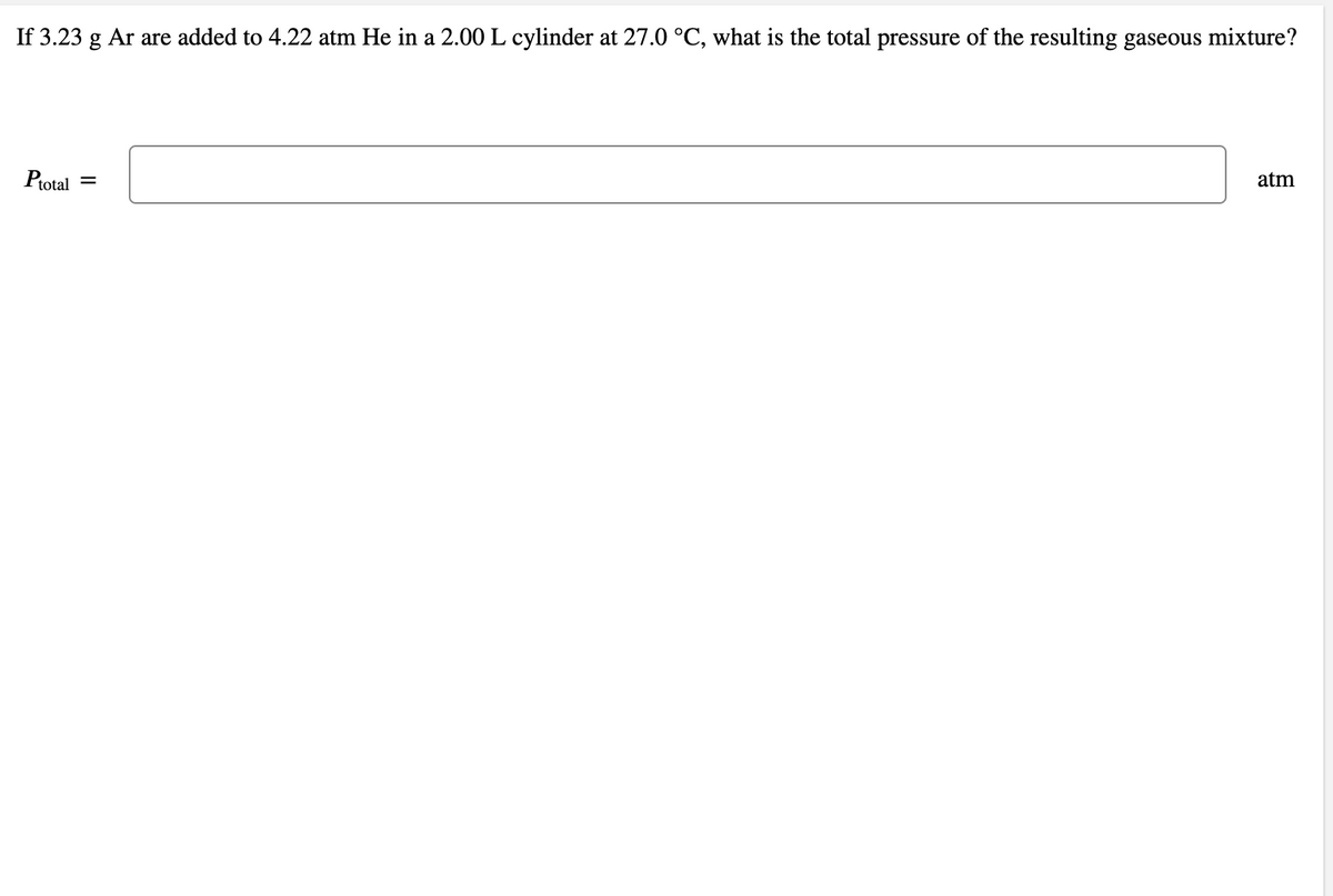 If 3.23 g Ar are added to 4.22 atm He in a 2.00 L cylinder at 27.0 °C, what is the total pressure of the resulting gaseous mixture?
Ptotal =
atm
