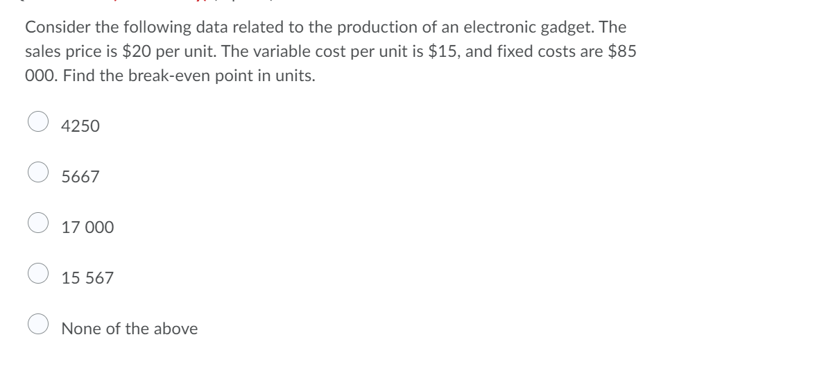 Consider the following data related to the production of an electronic gadget. The
sales price is $20 per unit. The variable cost per unit is $15, and fixed costs are $85
000. Find the break-even point in units.
4250
5667
17 000
15 567
None of the above
