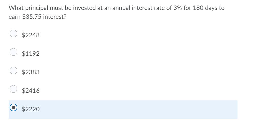 What principal must be invested at an annual interest rate of 3% for 180 days to
earn $35.75 interest?
$2248
$1192
$2383
$2416
$2220

