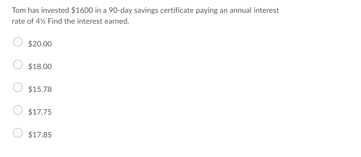 Tom has invested $1600 in a 90-day savings certificate paying an annual interest
rate of 4½ Find the interest earned.
$20.00
$18.00
$15.78
$17.75
$17.85
