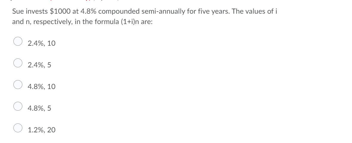 Sue invests $1000 at 4.8% compounded semi-annually for five years. The values of i
and n, respectively, in the formula (1+i)n are:
2.4%, 10
2.4%, 5
4.8%, 10
4.8%, 5
O 1.2%, 20

