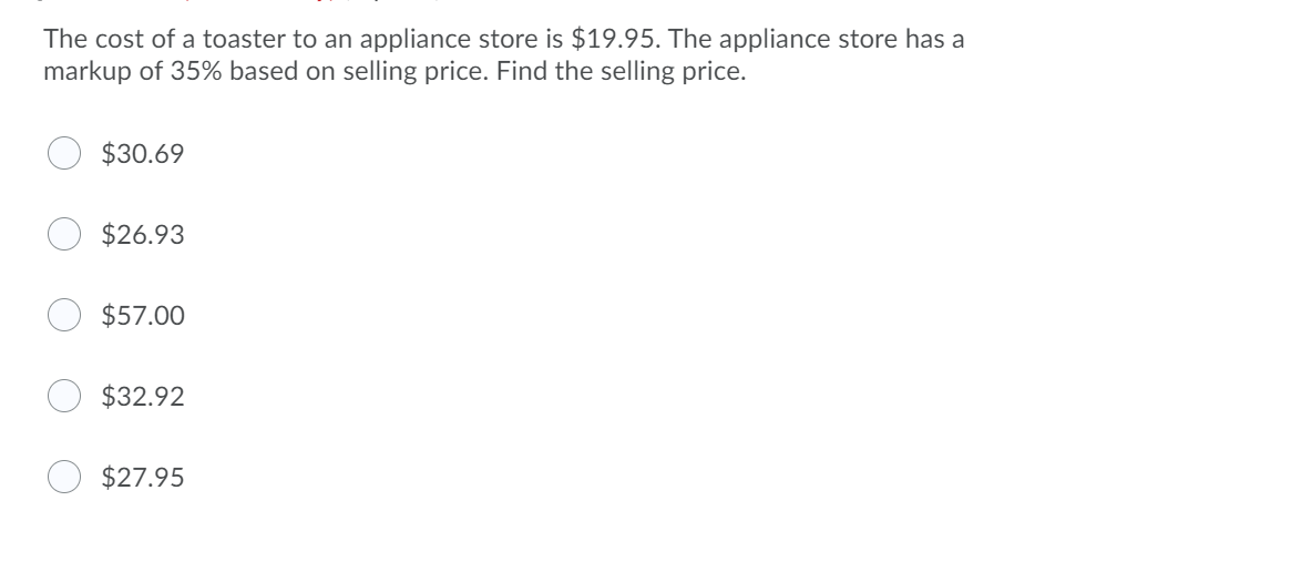 The cost of a toaster to an appliance store is $19.95. The appliance store has a
markup of 35% based on selling price. Find the selling price.
$30.69
$26.93
$57.00
$32.92
$27.95

