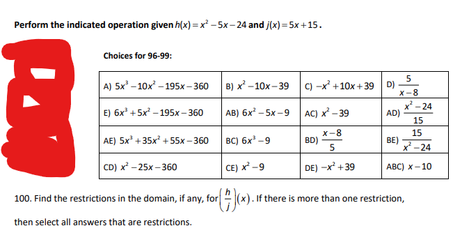 Perform the indicated operation given h(x)=x²-5x-24 and j(x) = 5x +15.
Choices for 96-99:
A) 5x³-10x²-195x-360
E) 6x³ +5x²-195x-360
AE) 5x³ +35x² +55x-360
CD) x² -25x-360
100. Find the restrictions in the domain, if any, for
then select all answers that are restrictions.
5
X-8
(#)(x)
B) x²-10x-39 C) -x² +10x +39
AB) 6x² -5x-9
AC) x²-39
BC) 6x³-9
BD)
X-8
5
CE) X²-9
DE) -X² +39
(x). If there is more than one restriction,
D)
x²-24
AD)
15
15
BE)
x²-24
ABC) X-10