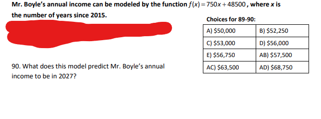 Mr. Boyle's annual income can be modeled by the function f(x) = 750x+48500, where x is
the number of years since 2015.
Choices for 89-90:
A) $50,000
B) $52,250
C) $53,000
D) $56,000
E) $56,750
AB) $57,500
AC) $63,500
AD) $68,750
90. What does this model predict Mr. Boyle's annual
income to be in 2027?