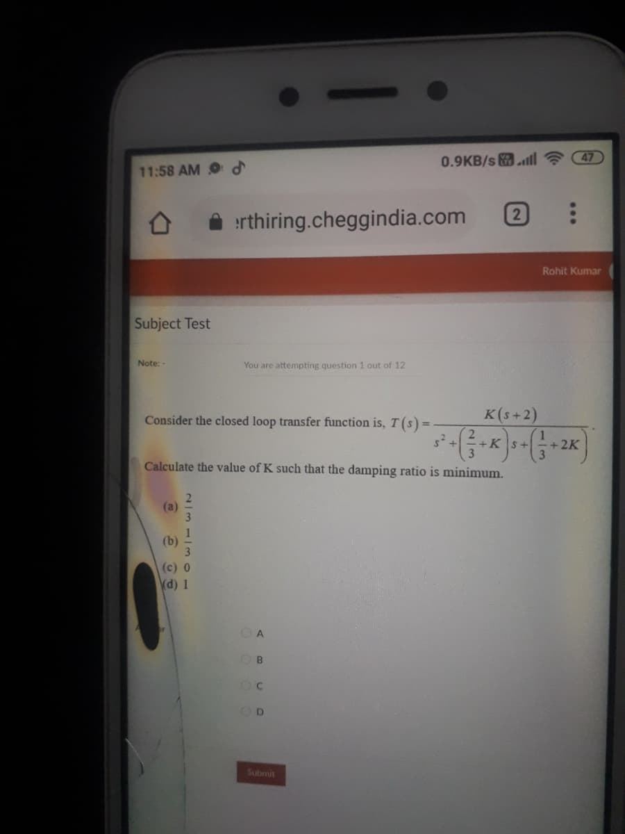 0.9KB/s ll
47
11:58 AM d
2
erthiring.cheggindia.com
Rohit Kumar
Subject Test
Note: -
You are attempting question 1 out of 12
Consider the closed loop transfer function is, T(s) =
K(s+2)
+K
+2K
+.
Calculate the value of K such that the damping ratio is minimum.
(a)
1
(b)
(c) 0
(d) 1
A
B
Submit
