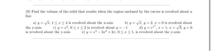 (9) Find the volume of the solid that results when the region enclosed by the curves is revolved about a
line
n) y = Va, 1<a54 is revolved about the x-axis
the y-axis
is revolved about the y-axis
b) y = VI, y = 2, z = 0 is revolved about
d) y = e", r= 1, r = 3, y 0
e) y = r" - 31 + 2r, 0SS1, is revolved about the y-axis
c) y = r, 0 S S 2 is revolved about y= -1
