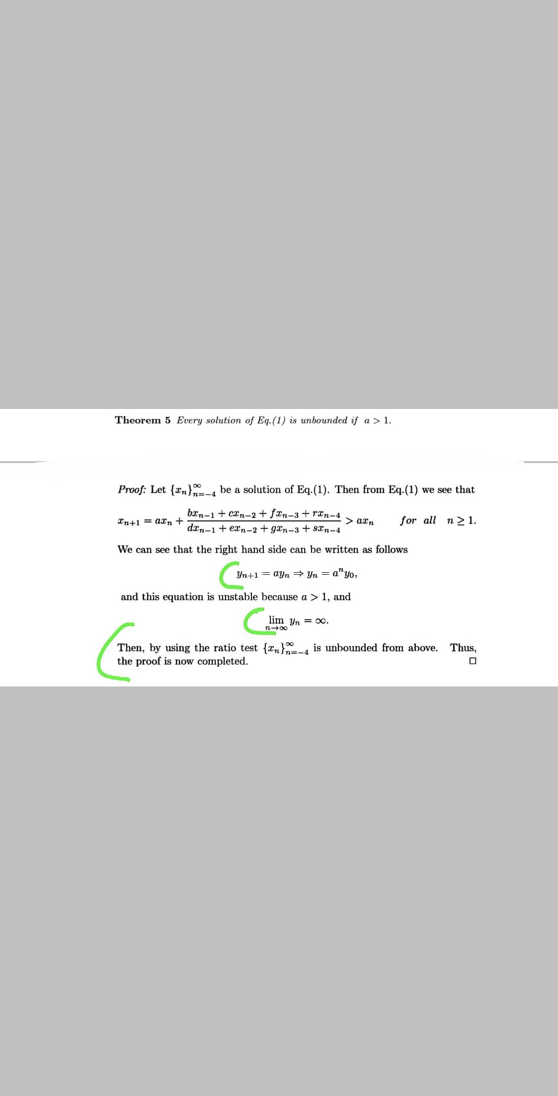 Theorem 5 Every solution of Eq.(1) is unbounded if a > 1.
Proof: Let {rn}-4 be a solution of Eq.(1). Then from Eq.(1) we see that
bxn-1 + cxn-2 + fxn-3 + ræn-4
Xn+1 = axn +
> axn
for all n2 1.
dxn-1 + exn-2 + gxn-3 + sxn-4
We can see that the right hand side can be written as follows
Yn+1 = ayn Yn = a"yo,
and this equation is unstable because a > 1, and
lim Yn = 00.
n-00
Then, by using the ratio test {xn}4 is unbounded from above. Thus,
the proof is now completed.
