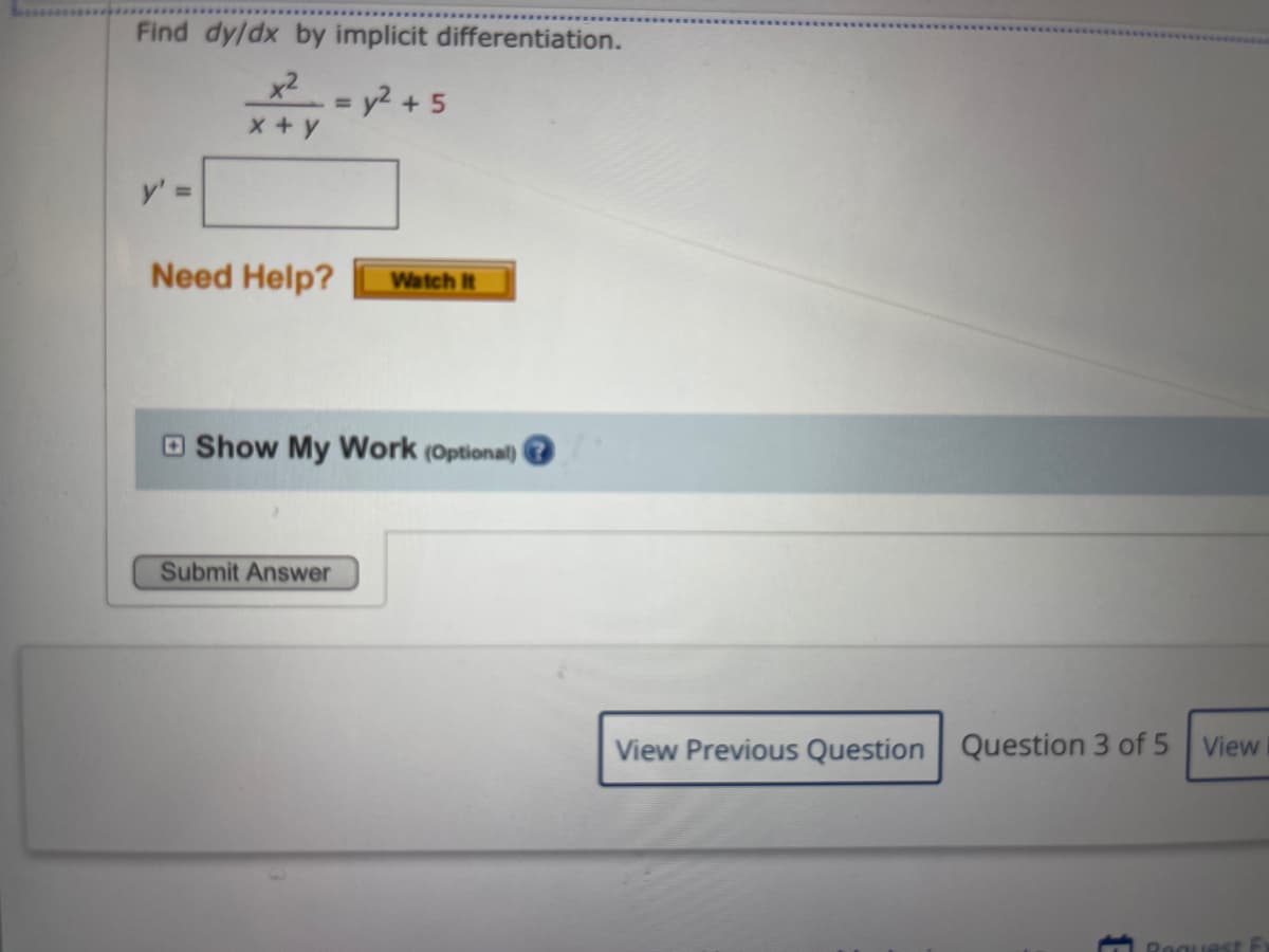 Find dy/dx by implicit differentiation.
x2= y2 +5
x +y
y' =
Need Help?
Watch It
O Show My Work (Optional)
Submit Answer
View Previous Question Question 3 of 5 View
Reguest
