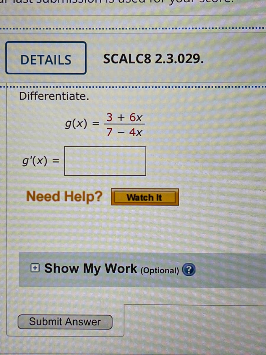 DETAILS
SCALC8 2.3.029.
Differentiate.
3 + 6x
g(x) =
7 – 4x
g'(x) =
Need Help?
Watch It
E Show My Work (Optional)
Submit Answer
