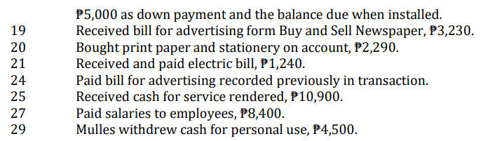 19
20
21
24
25
27
29
$5,000 as down payment and the balance due when installed.
Received bill for advertising form Buy and Sell Newspaper, $3,230.
Bought print paper and stationery on account, P2,290.
Received and paid electric bill, P1,240.
Paid bill for advertising recorded previously in transaction.
Received cash for service rendered, P10,900.
Paid salaries to employees, P8,400.
Mulles withdrew cash for personal use, P4,500.