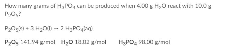 How many grams of H3PO4 can be produced when 4.00 g H20 react with 10.0 g
P205?
P205(s) + 3 H20(1) → 2 H3PO4(aq)
P205 141.94 g/mol H20 18.02 g/mol
H3PO4 98.00 g/mol
