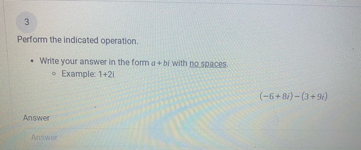 3
Perform the indicated operation.
• Write your answer in the form a+ bi with no spaces.
o Example: 1+2i
(-6+8i) – (3+9i)
Answer
Answer
