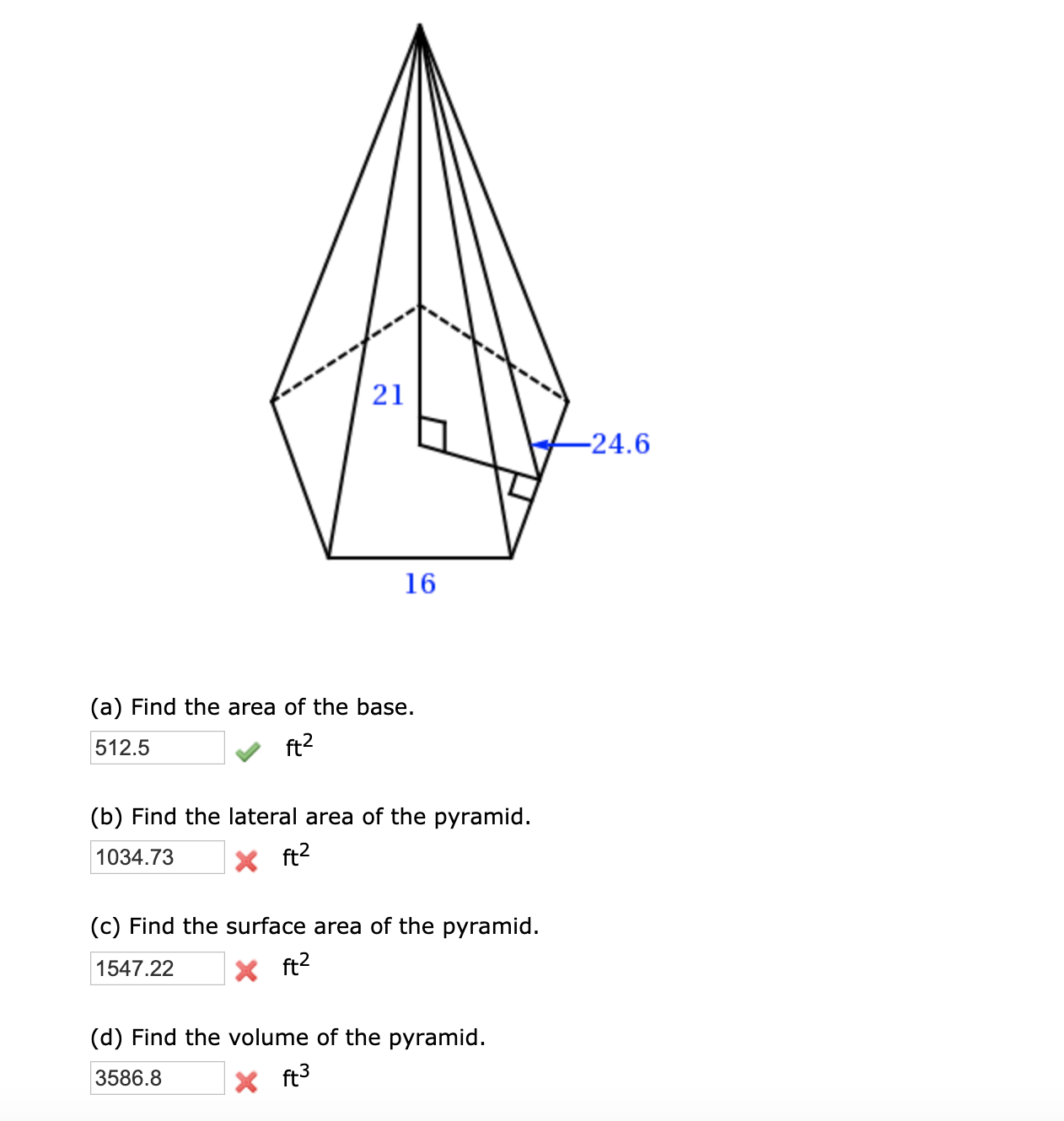 21
-24.6
16
(a) Find the area of the base.
512.5
ft2
(b) Find the lateral area of the pyramid.
1034.73
X ft?
(c) Find the surface area of the pyramid.
1547.22
X ft2
(d) Find the volume of the pyramid.
3586.8
X ft3
