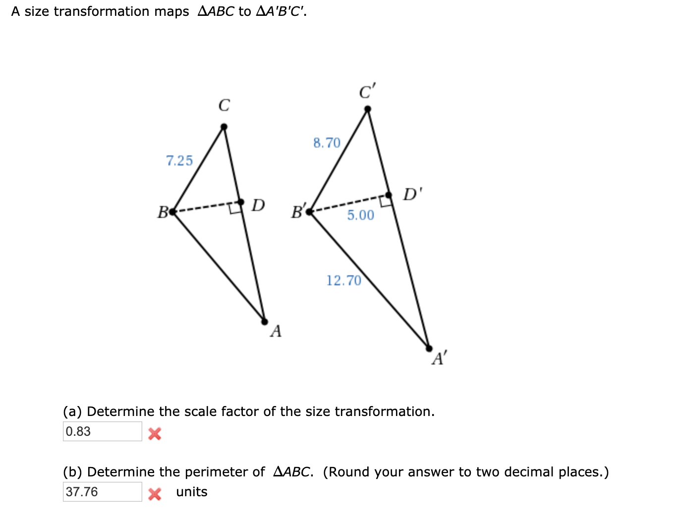 A size transformation maps AABC to AA'B'C'.
c'
8.70
7.25
D'
ве
5.00
12.70
A'
(a) Determine the scale factor of the size transformation.
0.83
(b) Determine the perimeter of AABC. (Round your answer to two decimal places.)
37.76
X units
