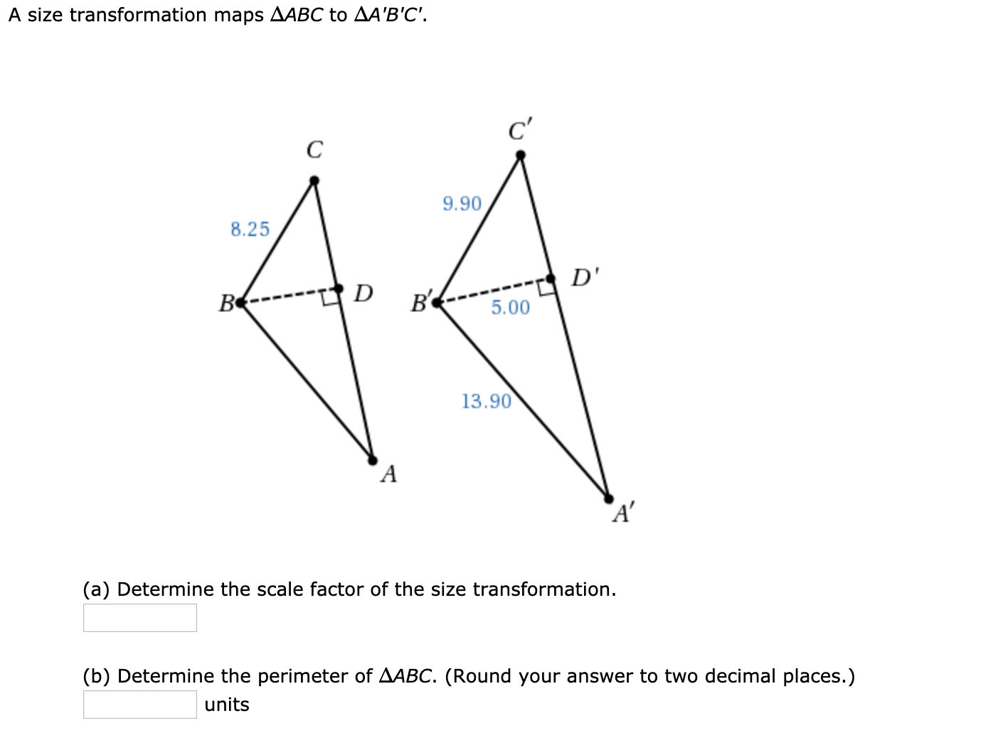 A size transformation maps AABC to AA'B'C'.
c'
9.90
8.25
D'
B----- D
в4
5.00
13.90
A'
(a) Determine the scale factor of the size transformation.
(b) Determine the perimeter of AABC. (Round your answer to two decimal places.)
units
