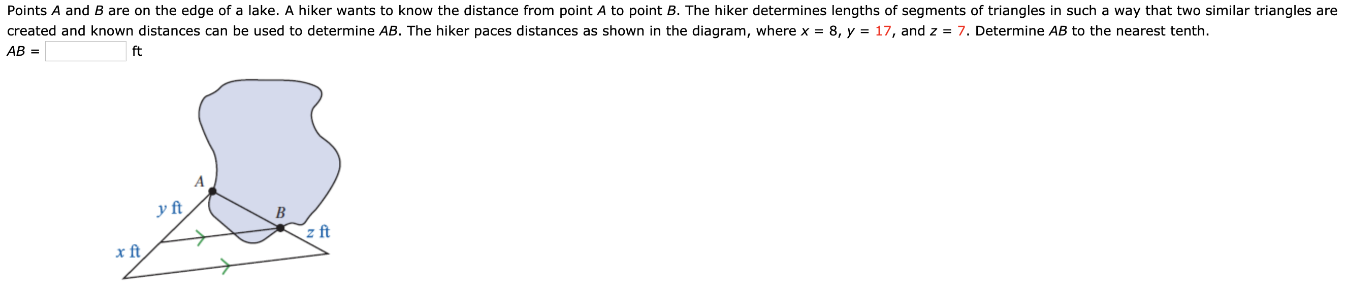 Points A and B are on the edge of a lake. A hiker wants to know the distance from point A to point B. The hiker determines lengths of segments of triangles in such a way that two similar triangles are
created and known distances can be used to determine AB. The hiker paces distances as shown in the diagram, where x = 8, y = 17, and z = 7. Determine AB to the nearest tenth.
AB =
ft
y ft
B
z ft
x ft
