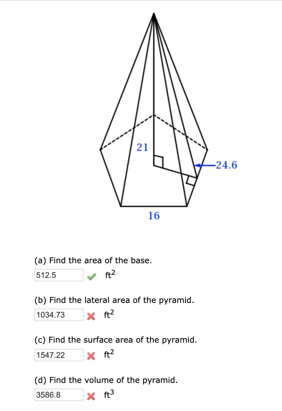 21
-24.6
16
(a) Find the area of the base.
512.5
ft2
(b) Find the lateral area of the pyramid.
1034.73
X ft2
(c) Find the surface area of the pyramid.
1547.22
X ft?
(d) Find the volume of the pyramid.
3586.8
X ft3
