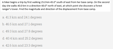 A hiker begins a trip by first walking 25.0 km 45.0° south of east from her base camp. On the second
day she walks 40.0 km in a direction 60.0° north of east, at which point she discovers a forest
ranger's tower. Find the magnitude and direction of the displacement from base camp.
a. 41.3 km and 24.1 degrees
b. 46.5 km and 27.1 degrees
c. 49.3 km and 27.8 degrees
d. 40.4 km and 25.2 degrees
e. 42.6 km and 23.3 degrees