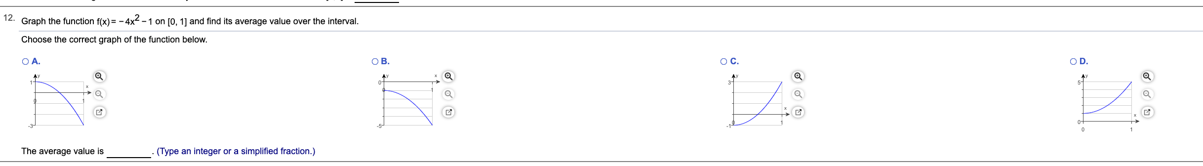 12.
Graph the function f(x)= - 4x² -1 on [0, 1] and find its average value over the interval.
Choose the correct graph of the function below.
OA.
Ов.
OC.
OD.
AV
AY
AY
1+
5-
0-
The average value is
(Type an integer or a simplified fraction.)
