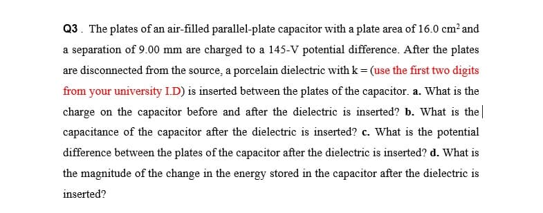 Q3. The plates of an air-filled parallel-plate capacitor with a plate area of 16.0 cm² and
a separation of 9.00 mm are charged to a 145-V potential difference. After the plates
are disconnected from the source, a porcelain dielectric with k= (use the first two digits
from your university I.D) is inserted between the plates of the capacitor. a. What is the
charge on the capacitor before and after the dielectric is inserted? b. What is the|
capacitance of the capacitor after the dielectric is inserted? c. What is the potential
difference between the plates of the capacitor after the dielectric is inserted? d. What is
the magnitude of the change in the energy stored in the capacitor after the dielectric is
inserted?
