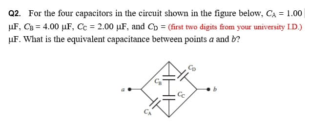 Q2. For the four capacitors in the circuit shown in the figure below, CA = 1.00
µF, CB = 4.00 µF, Cc = 2.00 µF, and Cb = (first two digits from your university I.D.)
µF. What is the equivalent capacitance between points a and b?
Cc
CA
