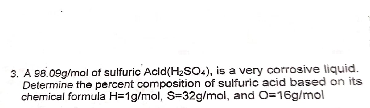 3. À 98.09g/mol of sulfuric Acid(H2SO4), is a very corrosive liquid.
Determine the percent composition of sulfuric acid based on its
chemical formula H=1g/mol, S=32g/mol, and O=16g/mol
