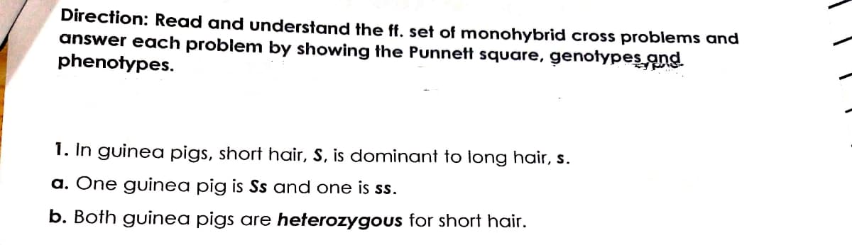 Direction: Read and understand the ff. set of monohybrid cross problems and
answer each problem by showing the Punnett square, genotypes ang
phenotypes.
1. In guinea pigs, short hair, S, is dominant to long hair, s.
a. One guinea pig is Ss and one is ss.
b. Both guinea pigs are heterozygous for short hair.
