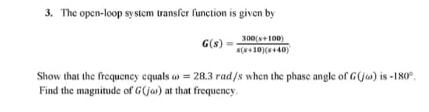 3. The open-loop system transfer function is given by
300(8+100)
s(s+10)(s+40)
G(s)
Show that the frequency equals = 28.3 rad/s when the phase angle of G(ja) is -180°.
Find the magnitude of G(ja) at that frequency.