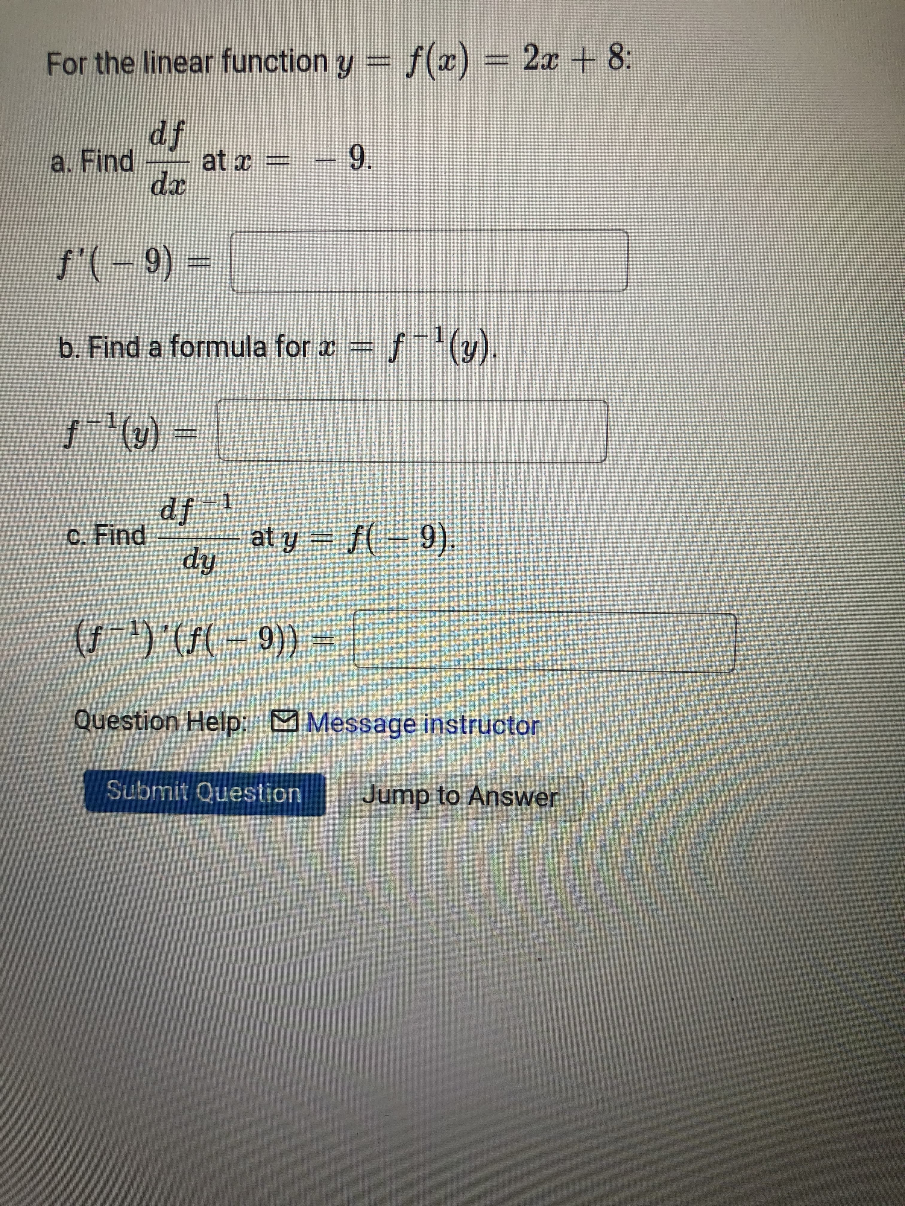 For the linear function y = f(x) = 2x + 8:
a. Find
fp
6- = x
9.
xp
b. Find a formula for x = f(y).
().
= (k), - f
- fp
at y
c. Find
hp
= ((6-).(- )
Question Help: Message instructor
Submit Question
Jump to Answer
