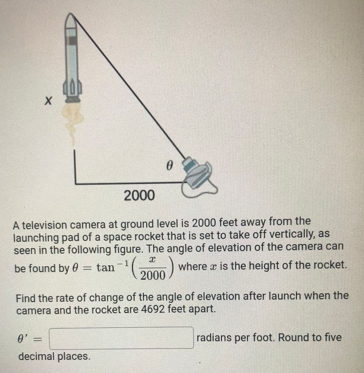 2000
A television camera at ground level is 2000 feet away from the
launching pad of a space rocket that is set to take off vertically, as
seen in the following figure. The angle of elevation of the camera can
be found by 0 = tan
-1
(2000)
where x is the height of the rocket.
Find the rate of change of the angle of elevation after launch when the
camera and the rocket are 4692 feet apart.
radians per foot. Round to five
decimal places.
