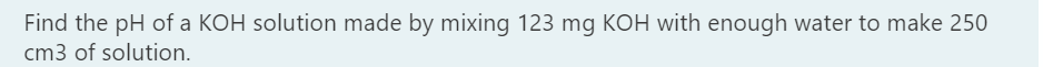 Find the pH of a KOH solution made by mixing 123 mg KOH with enough water to make 250
cm3 of solution.
