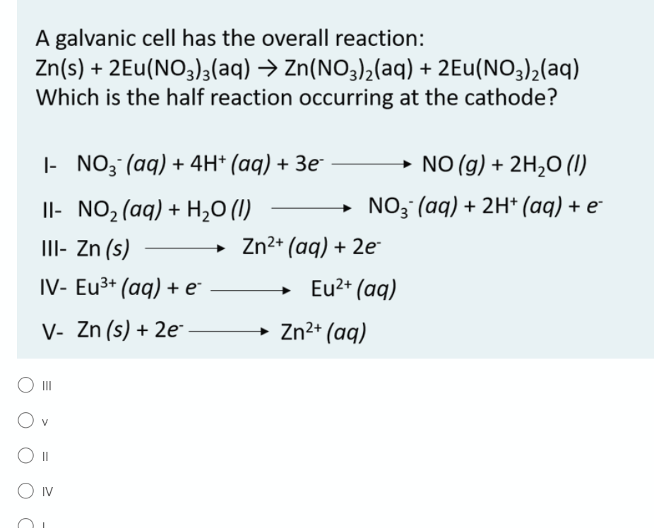 A galvanic cell has the overall reaction:
Zn(s) + 2Eu(NO3)3(aq) → Zn(NO3)2(aq) + 2Eu(NO3)2(aq)
Which is the half reaction occurring at the cathode?
|- NO3 (aq) + 4H* (aq) + 3e¯
NO (g) + 2H,O (1)
Il- NO2(aq) + H20 (1)
NO3 (aq) + 2H* (aq) + e-
II- Zn (s)
Zn2+ (aq) + 2e
IV- Eu3+ (aq) + e*
+ Eu2+ (aq)
V- Zn (s) + 2e
Zn2+ (aq)
O II
V
O IV
